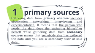 primary sources
Gathering data from primary sources includes
observation networking, interviewing and
experimentation. It means that the person who
needs the data does the gathering himself or
herself while gathering data from secondary
sources means that somebody else has gathered
the data and you are a secondary user of said
data.
1
 