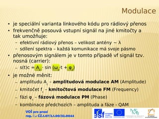 Modulace
●
●

je speciální varianta linkového kódu pro rádiový přenos
frekvenčně posouvá vstupní signál na jiné kmitočty a
tak umožňuje:
–
–

●

přenosovým signálem je v tomto případě vf signál tzv.
nosná (carrier):
–

●

efektivní rádiový přenos – velikost antény ~ λ
sdílení spektra – každá komunikace má svoje pásmo

s(t)c = Ac · sin (ωc·t + φc)

je možné měnit:
–

amplitudu Ac – amplitudová modulace AM (Amplitude)

–

kmitočet fc – kmitočtová modulace FM (Frequency)

–

fázi φc – fázová modulace PM (Phase)

–

kombinace předchozích – amplituda a fáze - QAM
VOŠ pro praxi
reg. č .: CZ.1.07/2.1.00/32.0044

 