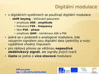Digitální modulace
●

v digitálních systémech se používají digitální modulace
–

shift keying – klíčování posunem
●
●
●
●

●

●

●

amplitudy ASK - amplitude
frekvence FSK – frequency
fáze PSK – phase
amplitudy QAM – kombinace ASK a PSK

jedná se v podstatě o analogové modulace, kde
vstupním signálem jsou digitální data (jedničky a nuly)
vyjádřená vhodný impulsem
pro rádiový přenos se většinou nepoužívá
obdélníkový signál, ale signály jiných tvarů
často se jedná o více-stavové modulace

VOŠ pro praxi
reg. č .: CZ.1.07/2.1.00/32.0044

 