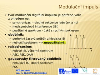 Modulační impuls
●

tvar modulační digitální impulsu je potřeba volit
z ohledem na:
–
–
–

●

obdélník:
–
–

●

1

0

1

perfektní časový průběh z hlediska ISI
nejhorší spektrum => nepoužitelný

raised-cosine:
–
–

●

synchronizaci – dlouhé sekvence jedniček a nul
mezisymbolové interference (ISI)
použitelné spektrum - úzké s rychlým poklesem

nulové ISI, výborné spektrum
ASK, PSK, QAM

t
1

0

1

gaussovsky filtrovaný obdélník:
–
–

nenulové ISI, dobré spektrum
FSK
VOŠ pro praxi
reg. č .: CZ.1.07/2.1.00/32.0044

t

 