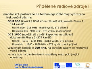 Přidělené radiové zdroje I
mobilní sítě postavené na technologii GSM mají vyhrazena
frekvenční pásma:
GSM 900 (klasická GSM síť na základě dokumentů Phase 1)
124 kanálů
Uplink 890 - 915 MHz - mobil vysílá, BTS přijímá
Downlink 935 - 960 MHz - BTS vysílá, mobil přijímá

DCS 1800 (novější síť s vyšší kapacitou na základě
dokumentů Phase 2) 374 kanálů
Uplink 1710 - 1785 MHz - mobil vysílá, BTS přijímá
Downlink
1805 - 1880 MHz - BTS vysílá, mobil přijímá

vzdálenost kanálů je 200 kHz, na okrajích pásem se nechávají
volná pásma
kanály jsou na daném území rozděleny mezi pokrývající
operátory
VOŠ pro praxi
reg. č .: CZ.1.07/2.1.00/32.0044

 