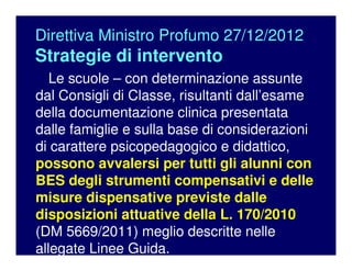 Direttiva Ministro Profumo 27/12/2012
Strategie di intervento
Le scuole – con determinazione assunte
dal Consigli di Classe, risultanti dall’esame
della documentazione clinica presentata
dalle famiglie e sulla base di considerazioni
di carattere psicopedagogico e didattico,
possono avvalersi per tutti gli alunni con
BES degli strumenti compensativi e delle
misure dispensative previste dalle
disposizioni attuative della L. 170/2010
(DM 5669/2011) meglio descritte nelle
allegate Linee Guida.
 