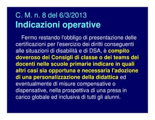 C. M. n. 8 del 6/3/2013
Indicazioni operative
Fermo restando l'obbligo di presentazione delle
certificazioni per l'esercizio dei diritti conseguenti
alle situazioni di disabilità e di DSA, è compito
doveroso dei Consigli di classe o dei teams dei
docenti nelle scuole primarie indicare in quali
altri casi sia opportuna e necessaria l'adozione
di una personalizzazione della didattica ed
eventualmente di misure compensative o
dispensative, nella prospettiva di una presa in
carico globale ed inclusiva di tutti gli alunni.
 