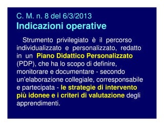 C. M. n. 8 del 6/3/2013
Indicazioni operative
Strumento privilegiato è il percorso
individualizzato e personalizzato, redatto
in un Piano Didattico Personalizzato
(PDP), che ha lo scopo di definire,
monitorare e documentare - secondo
un’elaborazione collegiale, corresponsabile
e partecipata - le strategie di intervento
più idonee e i criteri di valutazione degli
apprendimenti.
 