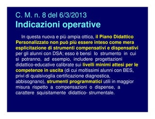 C. M. n. 8 del 6/3/2013
Indicazioni operative
In questa nuova e più ampia ottica, il Piano Didattico
Personalizzato non può più essere inteso come mera
esplicitazione di strumenti compensativi e dispensativi
per gli alunni con DSA; esso è bensì lo strumento in cui
si potranno, ad esempio, includere progettazioni
didattico-educative calibrate sui livelli minimi attesi per le
competenze in uscita (di cui moltissimi alunni con BES,
privi di qualsivoglia certificazione diagnostica,
abbisognano), strumenti programmatici utili in maggior
misura rispetto a compensazioni o dispense, a
carattere squisitamente didattico- strumentale.
 