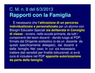C. M. n. 8 del 6/3/2013
Rapporti con la Famiglia
È necessario che l’attivazione di un percorso
individualizzato e personalizzato per un alunno con
Bisogni Educativi Speciali sia deliberata in Consiglio
di classe - ovvero, nelle scuole primarie, da tutti i
componenti del team docenti - dando luogo al PDP,
firmato dal Dirigente scolastico (o da un docente da
questi specificamente delegato), dai docenti e
dalla famiglia. Nel caso in cui sia necessario
trattare dati sensibili per finalità istituzionali, si avrà
cura di includere nel PDP apposita autorizzazione
da parte della famiglia.
 