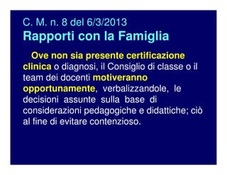 C. M. n. 8 del 6/3/2013
Rapporti con la Famiglia
Ove non sia presente certificazione
clinica o diagnosi, il Consiglio di classe o il
team dei docenti motiveranno
opportunamente, verbalizzandole, le
decisioni assunte sulla base di
considerazioni pedagogiche e didattiche; ciò
al fine di evitare contenzioso.
 