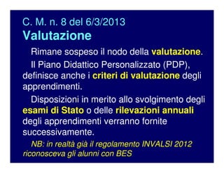 C. M. n. 8 del 6/3/2013
Valutazione
Rimane sospeso il nodo della valutazione.
Il Piano Didattico Personalizzato (PDP),
definisce anche i criteri di valutazione degli
apprendimenti.
Disposizioni in merito allo svolgimento degli
esami di Stato o delle rilevazioni annuali
degli apprendimenti verranno fornite
successivamente.
NB: in realtà già il regolamento INVALSI 2012
riconosceva gli alunni con BES
 