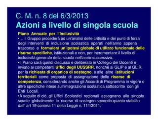 C. M. n. 8 del 6/3/2013
Azioni a livello di singola scuola
Piano Annuale per l’Inclusività
•… il Gruppo procederà ad un’analisi delle criticità e dei punti di forza
degli interventi di inclusione scolastica operati nell’anno appena
trascorso e formulerà un’ipotesi globale di utilizzo funzionale delle
risorse specifiche, istituzionali e non, per incrementare il livello di
inclusività generale della scuola nell’anno successivo.
•Il Piano sarà quindi discusso e deliberato in Collegio dei Docenti e
inviato ai competenti Uffici degli UUSSRR, nonché ai GLIP e al GLIR,
per la richiesta di organico di sostegno, e alle altre istituzioni
territoriali come proposta di assegnazione delle risorse di
competenza, considerando anche gli Accordi di Programma in vigore o
altre specifiche intese sull'integrazione scolastica sottoscritte con gli
Enti Locali.
•A seguito di ciò, gli Uffici Scolastici regionali assegnano alle singole
scuole globalmente le risorse di sostegno secondo quanto stabilito
dall’ art 19 comma 11 della Legge n. 111/2011.
 