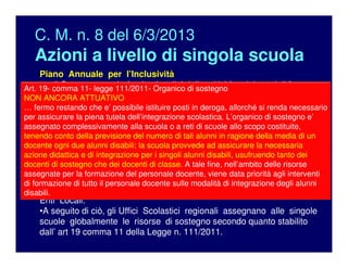 C. M. n. 8 del 6/3/2013
Azioni a livello di singola scuola
Piano Annuale per l’Inclusività
•… il Gruppo procederà ad un’analisi delle criticità e dei punti di forza
degli interventi di inclusione scolastica operati nell’anno appena
trascorso e formulerà un’ipotesi globale di utilizzo funzionale delle
risorse specifiche, istituzionali e non, per incrementare il livello di
inclusività generale della scuola nell’anno successivo.
•Il Piano sarà quindi discusso e deliberato in Collegio dei Docenti e
inviato ai competenti Uffici degli UUSSRR, nonché ai GLIP e al GLIR,
per la richiesta di organico di sostegno, e alle altre istituzioni
territoriali come proposta di assegnazione delle risorse di
competenza, considerando anche gli Accordi di Programma in vigore o
altre specifiche intese sull'integrazione scolastica sottoscritte con gli
Enti Locali.
•A seguito di ciò, gli Uffici Scolastici regionali assegnano alle singole
scuole globalmente le risorse di sostegno secondo quanto stabilito
dall’ art 19 comma 11 della Legge n. 111/2011.
Art. 19- comma 11- legge 111/2011- Organico di sostegno
NON ANCORA ATTUATIVO
… fermo restando che e’ possibile istituire posti in deroga, allorché si renda necessario
per assicurare la piena tutela dell’integrazione scolastica. L’organico di sostegno e’
assegnato complessivamente alla scuola o a reti di scuole allo scopo costituite,
tenendo conto della previsione del numero di tali alunni in ragione della media di un
docente ogni due alunni disabili; la scuola provvede ad assicurare la necessaria
azione didattica e di integrazione per i singoli alunni disabili, usufruendo tanto dei
docenti di sostegno che dei docenti di classe. A tale fine, nell’ambito delle risorse
assegnate per la formazione del personale docente, viene data priorità agli interventi
di formazione di tutto il personale docente sulle modalità di integrazione degli alunni
disabili.
 