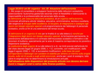 C. M. n. 8 del 6/3/2013
Azioni a livello di singola scuola
Piano Annuale per l’Inclusività
…
Nel mese di settembre, in relazione alle risorse effettivamente
assegnate alla scuola – ovvero, secondo la previsione dell’art. 50 della
L.35/2012, alle reti di scuole -, il Gruppo provvederà ad un
adattamento del Piano, sulla base del quale il Dirigente
scolastico procederà all’assegnazione definitiva delle risorse,
sempre in termini “funzionali”.
Legge 35/2012- art 50- organico -Art. 50 Attuazione dell'autonomia
1. Allo scopo di consolidare e sviluppare l'autonomia delle istituzioni scolastiche,
potenziandone l'autonomia gestionale secondo criteri di flessibilità e valorizzando la
responsabilità e la professionalità del personale della scuola, …
b) definizione, per ciascuna istituzione scolastica, di un organico dell'autonomia,
funzionale all'ordinaria attività' didattica, educativa, amministrativa, tecnica e ausiliaria,
alle esigenze di sviluppo delle eccellenze, di recupero, di integrazione e sostegno agli
alunni con bisogni educativi speciali e di programmazione dei fabbisogni di personale
scolastico, anche ai fini di una estensione del tempo scuola;
…
d) definizione di un organico di rete per le finalità di cui alla lettera c) nonché per
l'integrazione degli alunni con bisogni educativi speciali, la formazione permanente, la
prevenzione dell'abbandono e il contrasto dell'insuccesso scolastico e formativo e dei
fenomeni di bullismo, specialmente per le aree di massima corrispondenza tra povertà e
dispersione scolastica;
e) costituzione degli organici di cui alle lettere b) e d), nei limiti previsti dall'articolo 64
del citato decreto-legge 25 giugno 2008, n. 112, convertito, con modificazioni, dalla
legge 6 agosto 2008, n. 133, e successive modificazioni, sulla base dei posti
corrispondenti a fabbisogni con carattere di stabilità per almeno un triennio sulla singola
scuola, sulle reti di scuole e sugli ambiti provinciali, anche per i posti di sostegno, fatte
salve le esigenze che ne determinano la rimodulazione annuale.
Dall'attuazione delle disposizioni del presente articolo non devono derivare
nuovi o maggiori oneri a carico della finanza pubblica.
 