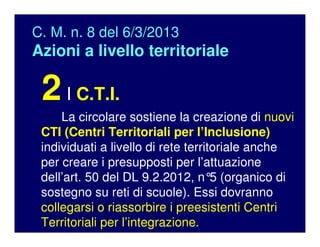 C. M. n. 8 del 6/3/2013
Azioni a livello territoriale
2I C.T.I.
La circolare sostiene la creazione di nuovi
CTI (Centri Territoriali per l’Inclusione)
individuati a livello di rete territoriale anche
per creare i presupposti per l’attuazione
dell’art. 50 del DL 9.2.2012, n°5 (organico di
sostegno su reti di scuole). Essi dovranno
collegarsi o riassorbire i preesistenti Centri
Territoriali per l’integrazione.
 