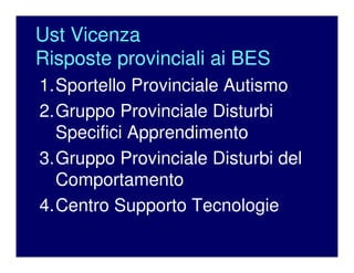 Ust Vicenza
Risposte provinciali ai BES
1.Sportello Provinciale Autismo
2.Gruppo Provinciale Disturbi
Specifici Apprendimento
3.Gruppo Provinciale Disturbi del
Comportamento
4.Centro Supporto Tecnologie
 