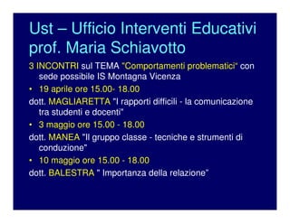 Ust – Ufficio Interventi Educativi
prof. Maria Schiavotto
3 INCONTRI sul TEMA "Comportamenti problematici“ con
sede possibile IS Montagna Vicenza
• 19 aprile ore 15.00- 18.00
dott. MAGLIARETTA "I rapporti difficili - la comunicazione
tra studenti e docenti"
• 3 maggio ore 15.00 - 18.00
dott. MANEA "Il gruppo classe - tecniche e strumenti di
conduzione"
• 10 maggio ore 15.00 - 18.00
dott. BALESTRA " Importanza della relazione”
 