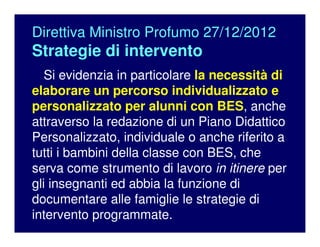Direttiva Ministro Profumo 27/12/2012
Strategie di intervento
Si evidenzia in particolare la necessità di
elaborare un percorso individualizzato e
personalizzato per alunni con BES, anche
attraverso la redazione di un Piano Didattico
Personalizzato, individuale o anche riferito a
tutti i bambini della classe con BES, che
serva come strumento di lavoro in itinere per
gli insegnanti ed abbia la funzione di
documentare alle famiglie le strategie di
intervento programmate.
 