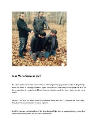 Besa Mafia Scam or Legit
This article purpose is to expose Besa Mafia, an Albanian group of gang members who do illegal things
offline and online. We strongly belief that light is an disinfectant and that by exposing their activities and
site we contribute to help police and law enforcement stop their activities before they make too many
victims.
We are not going to post here the Besa Mafia website addres because our purpose is not to promote
them, but is to convince people to stop using them.
Besa Mafia website is a legit website of the Besa Albanian Mafia that has expanded to take new orders
from customers online with the protection of deep web
 