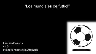 Lautaro Besada
4to B
Instituto Hermanos Amezola
“Los mundiales de futbol”
 