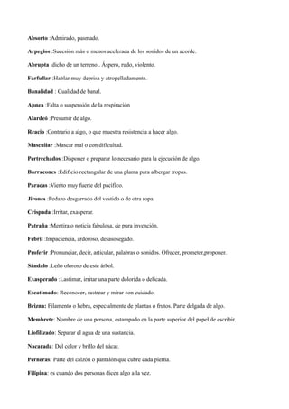 Absorto :Admirado, pasmado. 
Arpegios :Sucesión más o menos acelerada de los sonidos de un acorde. 
Abrupta :dicho de un terreno . Áspero, rudo, violento. 
Farfullar :Hablar muy deprisa y atropelladamente. 
Banalidad : Cualidad de banal. 
Apnea :Falta o suspensión de la respiración 
Alardeó :Presumir de algo. 
Reacio :Contrario a algo, o que muestra resistencia a hacer algo. 
Mascullar :Mascar mal o con dificultad. 
Pertrechados :Disponer o preparar lo necesario para la ejecución de algo. 
Barracones :Edificio rectangular de una planta para albergar tropas. 
Paracas :Viento muy fuerte del pacífico. 
Jirones :Pedazo desgarrado del vestido o de otra ropa. 
Crispada :Irritar, exasperar. 
Patraña :Mentira o noticia fabulosa, de pura invención. 
Febril :Impaciencia, ardoroso, desasosegado. 
Proferir :Pronunciar, decir, articular, palabras o sonidos. Ofrecer, prometer,proponer. 
Sándalo :Leño oloroso de este árbol. 
Exasperado :Lastimar, irritar una parte dolorida o delicada. 
Escatimado: Reconocer, rastrear y mirar con cuidado. 
Brizna: Filamento o hebra, especialmente de plantas o frutos. Parte delgada de algo. 
Membrete: Nombre de una persona, estampado en la parte superior del papel de escribir. 
Liofilizado: Separar el agua de una sustancia. 
Nacarada: Del color y brillo del nácar. 
Perneras: Parte del calzón o pantalón que cubre cada pierna. 
Filipina: es cuando dos personas dicen algo a la vez. 
 