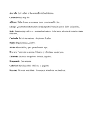 Azorado: Sobresaltar, irritar, encender, infundir ánimo. 
Gélido: Helado muy frío. 
Afligida: Dicho de una persona que siente o muestra aflicción. 
Enjugó: Quitar la humedad superficial de algo absorbiéndola con un paño, una esponja. 
Bedel: Persona cuyo oficio es cuidar del orden fuera de las aulas, además de otras funciones 
auxiliares. 
Cantinela: Repetición molesta e importuna de algo. 
Ducho: Experimentado, diestro. 
Alarde: Ostentación y gala que se hace de algo. 
Bravura: Fiereza de un animal. Esfuerzo o valentía de una persona. 
Envarado: Dicho de una persona estirada, orgullosa. 
Renqueante: Que renquea. 
Guturales: Perteneciente o relativo a la garganta. 
Desertar: Dicho de un soldado : desamparar, abandonar sus banderas. 
