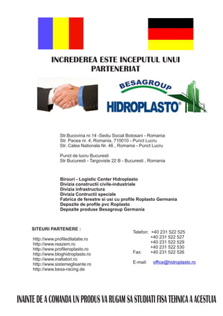 INCREDEREA ESTE INCEPUTUL UNUI
                        PARTENERIAT




                   Str.Bucovina nr.14 -Sediu Social Botosani - Romania
                   Str. Pacea nr. 4, Romania, 710010 - Punct Lucru
                   Str. Calea Nationala Nr. 46 , Romania - Punct Lucru

                   Punct de lucru Bucuresti
                   Str Bucuresti - Targoviste 22 B - Bucuresti , Romania



                   Birouri - Logistic Center Hidroplasto
                   Divizia constructii civile-industriale
                   Divizia infrastructura
                   Divizia Contructii speciale
                   Fabrica de ferestre si usi cu profile Roplasto Germania
                   Depozite de profile pvc Roplasto
                   Depozite produse Besagroup Germania



     SITEURI PARTENERE :
                                                       Telefon: +40 231 522 525
      http://www.profiledilatatie.ro                            +40 231 522 527
      http://www.reazem.ro                                      +40 231 522 529
      http://www.profileroplasto.ro                             +40 231 522 530
      http://www.bloghidroplasto.ro                    Fax:     +40 231 522 526
      http://www.inaltatori.ro
      http://www.sistemeglisante.ro                    E-mail:   office@hidroplasto.ro
      http://www.besa-racing.de




INAINTE DE A COMANDA UN PRODUS VA RUGAM SA STUDIATI FISA TEHNICA A ACESTUIA
 