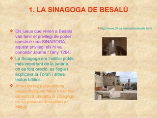 1. LA SINAGOGA DE BESALÚ Els jueus que vivien a Besalú van tenir el privilegi de poder construir una SINAGOGA, aquest privilegi els hi va concedir Jaume I l’any 1264. La Sinagoga era l’edifici públic més important de la juderia,  on es feia oració, es llegia i explicava la Torah i altres textos bíblics.  Arran de les excavacions arqueològiques fetes en el lloc on estava ubicada la sinagoga es va posar al descobert el Miqvé http://www.24ixs.net/audiovisuals.html 