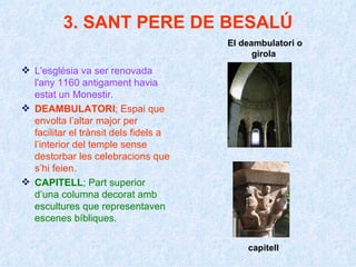 3. SANT PERE DE BESALÚ L'església va ser renovada l'any 1160 antigament havia estat un Monestir. DEAMBULATORI ; Espai que envolta l’altar major per facilitar el trànsit dels fidels a l’interior del temple sense destorbar les celebracions que s’hi feien. CAPITELL ; Part superior d’una columna decorat amb escultures que representaven escenes bíbliques. El deambulatori o girola  capitell 