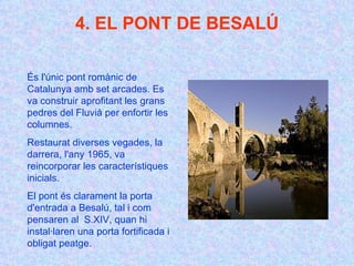 4. EL PONT DE BESALÚ És l'únic pont romànic de Catalunya amb set arcades. Es va construir aprofitant les grans pedres del Fluvià per enfortir les columnes.  Restaurat diverses vegades, la darrera, l'any 1965, va reincorporar les característiques inicials.  El pont és clarament la porta d'entrada a Besalú, tal i com pensaren al  S.XIV, quan hi instal·laren una porta fortificada i obligat peatge. 