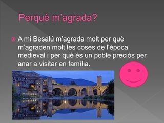  A mi Besalú m’agrada molt per què
m’agraden molt les coses de l'època
medieval i per què és un poble preciós per
anar a visitar en família.
 