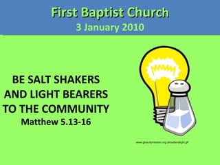 BE SALT SHAKERS AND LIGHT BEARERS TO THE COMMUNITY Matthew 5.13-16 First Baptist Churc h 3 January 2010 www.gloscitymission.org.uk/saltandlight.gif 