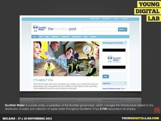 Scottish Water is a public entity, a subsidiary of the Scottish government, which manages the infrastructure related to the
distribution of water and collection of waste water throughout Scotland. It has 3.700 resources in its employ.
 