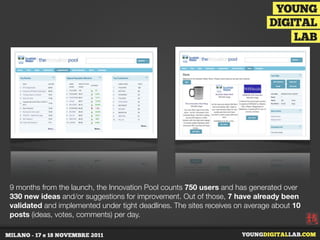 9 months from the launch, the Innovation Pool counts 750 users and has generated over
330 new ideas and/or suggestions for improvement. Out of those, 7 have already been
validated and implemented under tight deadlines. The sites receives on average about 10
posts (ideas, votes, comments) per day.
 