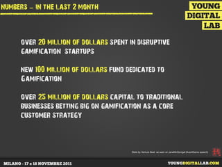 numbers - in the last 2 month



     over 20 million of dollars spent in disruptive
     gamification startups

     new 100 million of dollars fund dedicated to
     Gamification

     over 25 million of dollars capital to traditional
     businesses betting big on gamification as a core
     customer strategy



                                       Stats by Venture Beat as seen on JaneMcGonigal (AvantGame speech)
 