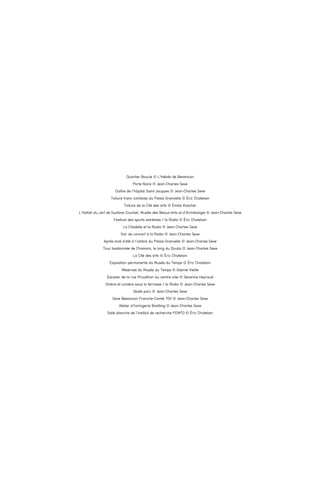 Quartier Boucle © L’Hebdo de Besançon
Porte Noire © Jean-Charles Sexe
Cloître de l’hôpital Saint-Jacques © Jean-Charles Sexe
Toiture franc-comtoise du Palais Granvelle © Éric Chatelain
Toiture de la Cité des arts © Émilie Koscher
L’Hallali du cerf de Gustave Courbet, Musée des Beaux-Arts et d’Archéologie © Jean-Charles Sexe
Festival des sports extrêmes / la Rodia © Éric Chatelain
La Citadelle et la Rodia © Jean-Charles Sexe
Soir de concert à la Rodia © Jean-Charles Sexe
Après-midi d’été à l’ombre du Palais Granvelle © Jean-Charles Sexe
Tour bastionnée de Chamars, le long du Doubs © Jean-Charles Sexe
La Cité des arts © Éric Chatelain
Exposition permanente du Musée du Temps © Éric Chatelain
Réserves du Musée du Temps © Gabriel Vieille
Escalier de la rue Proudhon au centre-ville © Séverine Heyraud
Ombre et lumière sous la terrasse / la Rodia © Jean-Charles Sexe
Skate parc © Jean-Charles Sexe
Gare Besançon Franche-Comté TGV © Jean-Charles Sexe
Atelier d’horlogerie Breitling © Jean-Charles Sexe
Salle blanche de l’Institut de recherche FEMTO © Éric Chatelain

 