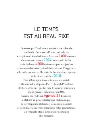 LE TEMPS
EST AU BEAU FIXE
Entourée par 7 collines et nichée dans la boucle
du Doubs, Besançon offre un cadre de vie
exceptionnel à ses habitants. Avec ses 2 400 hectares
d’espaces verts dont 2 024 hectares de forêts,
mais également 200 hectares de parcs et jardins
– incomparables réservoirs de bien-être et d’oxygène –,
elle est la première ville verte de France, élue Capitale
de la biodiversité en 2010.
C’est à Besançon, terre d’innovation sociale
et berceau des utopistes Pierre-Joseph Proudhon
et Charles Fourier, que fut créé le premier minimum
social garanti, précurseur du RMI.
,
Dans le cadre de son Agenda 21 Besançon
a élaboré un projet stratégique et dynamique
de développement durable, de cohésion sociale
et de solidarité entre les territoires et les générations.
Un véritable plan d’action pour des temps
plus humains.

 