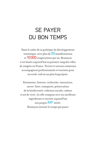 SE PAYER
DU BON TEMPS
Dans le cadre de sa politique de développement
touristique, avec plus de 50 manifestations
et 10 000 congressistes par an, Besançon
s’est hissée aujourd’hui au premier rang des villes
de congrès en France. Terroir et saveurs comtoises
accompagnent professionnels et touristes pour
un week-end ou un plus long séjour.
Patrimoine, histoire, recherche, innovation,
savoir-faire, transports, préservation
de la biodiversité, cohésion sociale, culture
et art de vivre : la ville compose avec ses meilleurs
ingrédients et invente aujourd’hui
son propre XXIe siècle.
Besançon savoure le temps qui passe.

 