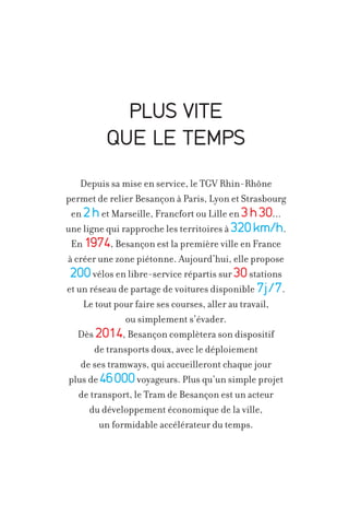 PLUS VITE
QUE LE TEMPS
Depuis sa mise en service, le TGV Rhin-Rhône
permet de relier Besançon à Paris, Lyon et Strasbourg
en 2 h et Marseille, Francfort ou Lille en 3 h 30...
une ligne qui rapproche les territoires à 320 km/h.
En 1974, Besançon est la première ville en France
à créer une zone piétonne. Aujourd’hui, elle propose
200 vélos en libre-service répartis sur 30 stations
et un réseau de partage de voitures disponible 7j /7.
Le tout pour faire ses courses, aller au travail,
ou simplement s’évader.
Dès 2014, Besançon complètera son dispositif
de transports doux, avec le déploiement
de ses tramways, qui accueilleront chaque jour
plus de 46 000 voyageurs. Plus qu’un simple projet
de transport, le Tram de Besançon est un acteur
du développement économique de la ville,
un formidable accélérateur du temps.

 