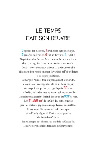 LE TEMPS
FAIT SON OEUVRE
3 scènes labellisées, 1orchestre symphonique,
5 musées de France, 6 bibliothèques, 1Institut
Supérieur des Beaux-Arts, de nombreux festivals,
des compagnies de renommée internationale,
des artistes, des associations… la vie culturelle
bisontine impressionne par la variété et l’abondance
de ses propositions.
Le Cirque Plume, tout en parcourant le monde,
a trouvé son ancrage dans la ville. Leur cirque
est un poème qui se partage depuis 30 ans.
La Rodia, salle des musiques actuelles, accueille
un public exigeant et friand des sons du XXIe siècle.
Les 11 390 m2 de la Cité des arts, conçue
par l’architecte japonais Kengo Kuma, accueillent
le nouveau Conservatoire de musique
et le Fonds régional d’art contemporain
de Franche-Comté.
Entre berges et collines, au pied de la Citadelle,
les arts seront ici les témoins de leur temps.

 