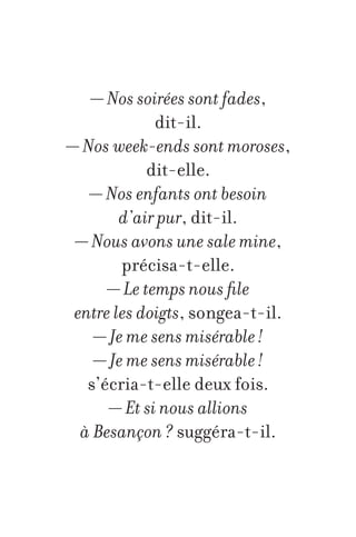 — Nos soirées sont fades,
dit-il.
— Nos week-ends sont moroses,
dit-elle.
— Nos enfants ont besoin
d’air pur, dit-il.
— Nous avons une sale mine,
précisa-t-elle.
— Le temps nous file
entre les doigts, songea-t-il.
— Je me sens misérable !
— Je me sens misérable !
s’écria-t-elle deux fois.
— Et si nous allions
à Besançon ? suggéra-t-il.

 