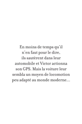 En moins de temps qu’il
n’en faut pour le dire,
ils sautèrent dans leur
automobile et Victor actionna
son GPS. Mais la voiture leur
sembla un moyen de locomotion
peu adapté au monde moderne...

 