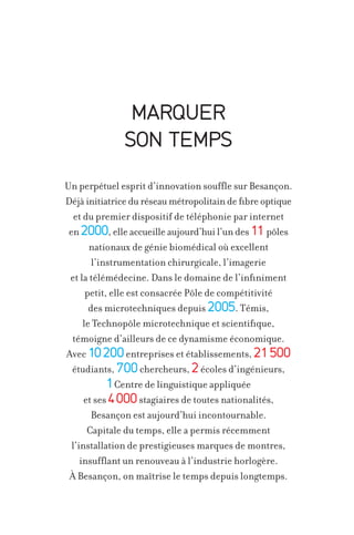 MARQUER
SON TEMPS
Un perpétuel esprit d’innovation souffle sur Besançon.
Déjà initiatrice du réseau métropolitain de fibre optique
et du premier dispositif de téléphonie par internet
en 2000, elle accueille aujourd’hui l’un des 11 pôles
nationaux de génie biomédical où excellent
l’instrumentation chirurgicale, l’imagerie
et la télémédecine. Dans le domaine de l’infiniment
petit, elle est consacrée Pôle de compétitivité
des microtechniques depuis 2005. Témis,
le Technopôle microtechnique et scientifique,
témoigne d’ailleurs de ce dynamisme économique.
Avec 10 200 entreprises et établissements, 21 500
étudiants, 700 chercheurs, 2 écoles d’ingénieurs,
1 Centre de linguistique appliquée
et ses 4 000 stagiaires de toutes nationalités,
Besançon est aujourd’hui incontournable.
Capitale du temps, elle a permis récemment
l’installation de prestigieuses marques de montres,
insufflant un renouveau à l’industrie horlogère.
À Besançon, on maîtrise le temps depuis longtemps.

 