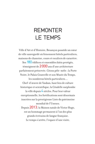 REMONTER
LE TEMPS
Ville d’Art et d’Histoire, Besançon possède un cœur
de ville sauvegardé où foisonnent hôtels particuliers,
maisons de chanoine, cours et escaliers de caractère.
Ses 180 édifices et ensembles bâtis protégés,
témoignent de 2 000 ans d’une architecture
parfaitement préservée. Citons pêle-mêle : la Porte
Noire, le Palais Granvelle et son Musée du Temps,
les nombreux hôtels particuliers…
Chef-d’œuvre de Vauban, haut lieu de culture
historique et scientifique, la Citadelle surplombe
la ville depuis 4 siècles. Pour leur valeur
exceptionnelle, les fortifications sont désormais
inscrites sur la prestigieuse Liste du patrimoine
mondial de l’Unesco.
Depuis 2013, la Maison natale de Victor Hugo,
est un hommage permanent à l’un des plus
grands écrivains de langue française.
Le temps s’arrête, l’espace d’une visite.

 