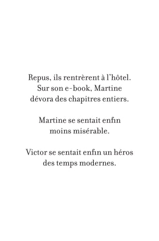 Repus, ils rentrèrent à l’hôtel.
Sur son e-book, Martine
dévora des chapitres entiers.
Martine se sentait enfin
moins misérable.
Victor se sentait enfin un héros
des temps modernes.

 