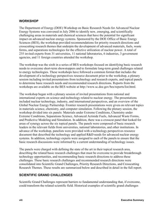 WORKSHOP

The Department of Energy (DOE) Workshop on Basic Research Needs for Advanced Nuclear
Energy Systems was convened in July 2006 to identify new, emerging, and scientifically
challenging areas in materials and chemical sciences that have the potential for significant
impact on advanced nuclear energy systems. Sponsored by the DOE Office of Basic Energy
Sciences (BES), the workshop provided recommendations for priority research directions and
crosscutting research themes that underpin the development of advanced materials, fuels, waste
forms, and separations technologies for the effective utilization of nuclear power. A total of
235 invited experts from 31 universities, 11 national laboratories, 6 industries, 3 government
agencies, and 11 foreign countries attended the workshop.

The workshop was the sixth in a series of BES workshops focused on identifying basic research
needs to overcome short-term showstoppers and to formulate long-term grand challenges related
to energy technologies. These workshops have followed a common format that includes the
development of a technology perspectives resource document prior to the workshop, a plenary
session including invited presentations from technology and research experts, and topical panels
to determine basic research needs and recommended research directions. Reports from the
workshops are available on the BES website at http://www.sc.doe.gov/bes/reports/list.html.

The workshop began with a plenary session of invited presentations from national and
international experts on science and technology related to nuclear energy. The presentations
included nuclear technology, industry, and international perspectives, and an overview of the
Global Nuclear Energy Partnership. Frontier research presentations were given on relevant topics
in materials science, chemistry, and computer simulation. Following the plenary session, the
workshop divided into six panels: Materials under Extreme Conditions, Chemistry under
Extreme Conditions, Separations Science, Advanced Actinide Fuels, Advanced Waste Forms,
and Predictive Modeling and Simulation. In addition, there was a crosscut panel that looked for
areas of synergy across the six topical panels. The panels were composed of basic research
leaders in the relevant fields from universities, national laboratories, and other institutions. In
advance of the workshop, panelists were provided with a technology perspectives resource
document that described the technology and applied R&D needs for advanced nuclear energy
systems. In addition, technology experts were assigned to each of the panels to ensure that the
basic research discussions were informed by a current understanding of technology issues.

The panels were charged with defining the state of the art in their topical research area,
describing the related basic research challenges that must be overcome to provide breakthrough
technology opportunities, and recommending basic research directions to address these
challenges. These basic research challenges and recommended research directions were
consolidated into Scientific Grand Challenges, Priority Research Directions, and Crosscutting
Research Themes. These results are summarized below and described in detail in the full report.

SCIENTIFIC GRAND CHALLENGES

Scientific Grand Challenges represent barriers to fundamental understanding that, if overcome,
could transform the related scientific field. Historical examples of scientific grand challenges



viii                                                                             Executive Summary
 