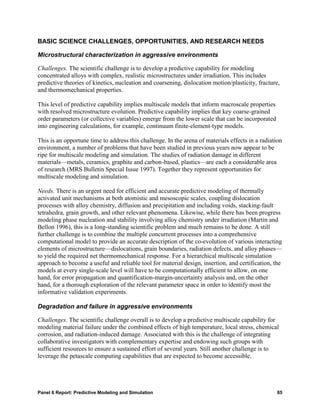 BASIC SCIENCE CHALLENGES, OPPORTUNITIES, AND RESEARCH NEEDS

Microstructural characterization in aggressive environments

Challenges. The scientific challenge is to develop a predictive capability for modeling
concentrated alloys with complex, realistic microstructures under irradiation. This includes
predictive theories of kinetics, nucleation and coarsening, dislocation motion/plasticity, fracture,
and thermomechanical properties.

This level of predictive capability implies multiscale models that inform macroscale properties
with resolved microstructure evolution. Predictive capability implies that key coarse-grained
order parameters (or collective variables) emerge from the lower scale that can be incorporated
into engineering calculations, for example, continuum finite-element-type models.

This is an opportune time to address this challenge. In the arena of materials effects in a radiation
environment, a number of problems that have been studied in previous years now appear to be
ripe for multiscale modeling and simulation. The studies of radiation damage in different
materials—metals, ceramics, graphite and carbon-based, plastics—are each a considerable area
of research (MRS Bulletin Special Issue 1997). Together they represent opportunities for
multiscale modeling and simulation.

Needs. There is an urgent need for efficient and accurate predictive modeling of thermally
activated unit mechanisms at both atomistic and mesoscopic scales, coupling dislocation
processes with alloy chemistry, diffusion and precipitation and including voids, stacking-fault
tetrahedra, grain growth, and other relevant phenomena. Likewise, while there has been progress
modeling phase nucleation and stability involving alloy chemistry under irradiation (Martin and
Bellon 1996), this is a long-standing scientific problem and much remains to be done. A still
further challenge is to combine the multiple concurrent processes into a comprehensive
computational model to provide an accurate description of the co-evolution of various interacting
elements of microstructure—dislocations, grain boundaries, radiation defects, and alloy phases—
to yield the required net thermomechanical response. For a hierarchical multiscale simulation
approach to become a useful and reliable tool for material design, insertion, and certification, the
models at every single-scale level will have to be computationally efficient to allow, on one
hand, for error propagation and quantification-margin-uncertainty analysis and, on the other
hand, for a thorough exploration of the relevant parameter space in order to identify most the
informative validation experiments.

Degradation and failure in aggressive environments

Challenges. The scientific challenge overall is to develop a predictive multiscale capability for
modeling material failure under the combined effects of high temperature, local stress, chemical
corrosion, and radiation-induced damage. Associated with this is the challenge of integrating
collaborative investigators with complementary expertise and endowing such groups with
sufficient resources to ensure a sustained effort of several years. Still another challenge is to
leverage the petascale computing capabilities that are expected to become accessible.




Panel 6 Report: Predictive Modeling and Simulation                                                 85
 