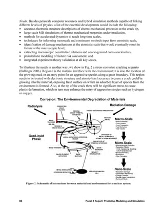Needs. Besides petascale computer resources and hybrid simulation methods capable of linking
different levels of physics, a list of the essential developments would include the following:
• accurate electronic structure descriptions of chemo-mechanical processes at the crack tip,
• large-scale MD simulations of thermo-mechanical properties under irradiation,
• methods for accelerated dynamics to reach long time scales,
• techniques for informing mesoscale and continuum methods input from atomistic scale,
• identification of damage mechanisms at the atomistic scale that would eventually result in
    failure at the macroscopic level,
• extracting macroscopic constitutive relations and coarse-grained corrosion kinetics,
• probabilistic modeling of failure risk assessment, and
• integrated experiment/theory validation at all key scales.

To illustrate the needs in another way, we show in Fig. 2 a stress corrosion cracking scenario
(Ballinger 2006). Region I is the material interface with the environment; it is also the location of
the growing crack or an entry point for an aggressive species along a grain boundary. This region
needs to be treated with electronic structure and atomic-level accuracy because a crack could be
growing into the material, exposing fresh surface on which an adsorbed layer of species from the
environment is formed. Also, at the tip of the crack there will be significant stress to cause
plastic deformation, which in turn may enhance the entry of aggressive species such as hydrogen
or oxygen.




     Figure 2: Schematic of interactions between material and environment for a nuclear system.




86                                                     Panel 6 Report: Predictive Modeling and Simulation
 