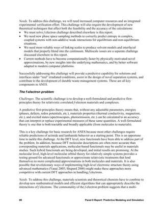 Needs. To address this challenge, we will need increased computer resources and an integrated
experimental verification effort. This challenge will also require the development of new
theoretical techniques that affect both the feasibility and the accuracy of the calculations:
• We must solve f electron challenge described elsewhere is this report.
• We need new phase space sampling methods to correctly predict entropy in complex,
    coupled systems with non-additive weak interactions for equilibrium and non-equilibrium
    situations.
• We need more reliable ways of linking scales to produce solvent models and interfacial
    models that properly blend into the continuum. Multiscale issues are a separate challenge
    discussed elsewhere in this report.
• Current methods have to become computationally faster by physically motivated novel
    approximations, by new insights into the underlying mathematics, and by better software
    adapted to modern computer platforms.

Successfully addressing this challenge will provide a predictive capability for solutions and
interfaces under “real” irradiated conditions, assist in the design of novel separation systems, and
contribute to the development of durable waste management systems. These are all key
components in ANES.

The f-electron problem

Challenges. The scientific challenge is to develop a well-formulated and predictive first-
principles theory for relativistic correlated f-electron materials and complexes.

A predictive first-principles theory means that, without any adjustable parameters, energies
(phases, defects, redox potentials, etc.), materials properties (thermal conductivity, magnetism,
etc.), and excited states (spectroscopies, photoemission, etc.) can be calculated to an accuracy
that can interpret or replace experimental measures of these same quantities. A well-formulated
theory is one that is both tractable and broadly applicable (from molecules to materials).

This is a key challenge for basic research for ANES because most other challenges require
reliable predictions of actinide and lanthanide behavior as a starting point. This is an opportune
time to tackle this challenge. At the DFT level, new functionals have been able to address part of
the problem. In addition, because DFT molecular descriptions are often more accurate than
corresponding materials applications, molecular-based functionals may be useful in materials
studies. Such hybrid functionals are being developed, and initial results are promising. At the
molecular level, high-level molecular orbital theory for relatively simple systems provides a
testing ground for advanced functionals or approximate relativistic treatments that lend
themselves to more complicated approximations in both molecules and materials. It is also
possible that revolutionary ways of implementing high-level electronic structure theory using
advanced mathematics (Yanai 2005; Shepard 2006) might make these approaches more
competitive with current DFT approaches in handling f electrons.

Needs. To address this challenge, materials scientists and theoretical chemists have to combine to
develop new mathematical models and efficient algorithms that can appropriately describe the
interactions of f electrons. The commonality of the f-electron problem suggests that a multi-



88                                                   Panel 6 Report: Predictive Modeling and Simulation
 