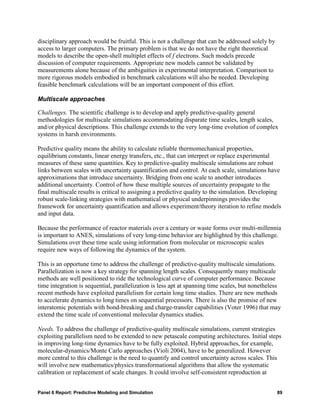 disciplinary approach would be fruitful. This is not a challenge that can be addressed solely by
access to larger computers. The primary problem is that we do not have the right theoretical
models to describe the open-shell multiplet effects of f electrons. Such models precede
discussion of computer requirements. Appropriate new models cannot be validated by
measurements alone because of the ambiguities in experimental interpretation. Comparison to
more rigorous models embodied in benchmark calculations will also be needed. Developing
feasible benchmark calculations will be an important component of this effort.

Multiscale approaches

Challenges. The scientific challenge is to develop and apply predictive-quality general
methodologies for multiscale simulations accommodating disparate time scales, length scales,
and/or physical descriptions. This challenge extends to the very long-time evolution of complex
systems in harsh environments.

Predictive quality means the ability to calculate reliable thermomechanical properties,
equilibrium constants, linear energy transfers, etc., that can interpret or replace experimental
measures of these same quantities. Key to predictive-quality multiscale simulations are robust
links between scales with uncertainty quantification and control. At each scale, simulations have
approximations that introduce uncertainty. Bridging from one scale to another introduces
additional uncertainty. Control of how these multiple sources of uncertainty propagate to the
final multiscale results is critical to assigning a predictive quality to the simulation. Developing
robust scale-linking strategies with mathematical or physical underpinnings provides the
framework for uncertainty quantification and allows experiment/theory iteration to refine models
and input data.

Because the performance of reactor materials over a century or waste forms over multi-millennia
is important to ANES, simulations of very long-time behavior are highlighted by this challenge.
Simulations over these time scale using information from molecular or microscopic scales
require new ways of following the dynamics of the system.

This is an opportune time to address the challenge of predictive-quality multiscale simulations.
Parallelization is now a key strategy for spanning length scales. Consequently many multiscale
methods are well positioned to ride the technological curve of computer performance. Because
time integration is sequential, parallelization is less apt at spanning time scales, but nonetheless
recent methods have exploited parallelism for certain long time studies. There are new methods
to accelerate dynamics to long times on sequential processors. There is also the promise of new
interatomic potentials with bond-breaking and charge-transfer capabilities (Voter 1996) that may
extend the time scale of conventional molecular dynamics studies.

Needs. To address the challenge of predictive-quality multiscale simulations, current strategies
exploiting parallelism need to be extended to new petascale computing architectures. Initial steps
in improving long-time dynamics have to be fully exploited. Hybrid approaches, for example,
molecular-dynamics/Monte Carlo approaches (Violi 2004), have to be generalized. However
more central to this challenge is the need to quantify and control uncertainty across scales. This
will involve new mathematics/physics transformational algorithms that allow the systematic
calibration or replacement of scale changes. It could involve self-consistent reproduction at


Panel 6 Report: Predictive Modeling and Simulation                                                 89
 