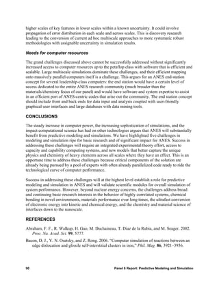 higher scales of key features in lower scales within a known uncertainty. It could involve
propagation of error distribution in each scale and across scales. This is discovery research
leading to the conversion of current ad hoc multiscale approaches to more systematic robust
methodologies with assignable uncertainty in simulation results.

Needs for computer resources

The grand challenges discussed above cannot be successfully addressed without significantly
increased access to computer resources up to the petaflop class with software that is efficient and
scalable. Large multiscale simulations dominate these challenges, and their efficient mapping
onto massively parallel computers itself is a challenge. This argues for an ANES end-station
concept for several leadership-class computers: the end station would have a certain level of
access dedicated to the entire ANES research community (much broader than the
materials/chemistry focus of our panel) and would have software and system expertise to assist
in an efficient port of ANES-centric codes that arise out the community. The end station concept
should include front and back ends for data input and analysis coupled with user-friendly
graphical user interfaces and large databases with data mining tools.

CONCLUSIONS

The steady increase in computer power, the increasing sophistication of simulations, and the
impact computational science has had on other technologies argues that ANES will substantially
benefit from predictive modeling and simulations. We have highlighted five challenges in
modeling and simulation ripe for basic research and of significant impact for ANES. Success in
addressing these challenges will require an integrated experimental/theory effort, access to
capacity and capability computing systems, and new models that better capture the unique
physics and chemistry of heavy elements across all scales where they have an effect. This is an
opportune time to address these challenges because critical components of the solution are
already being pursued by a pool of experts with often already parallelized code ready to ride the
technological curve of computer performance.

Success in addressing these challenges will at the highest level establish a role for predictive
modeling and simulation in ANES and will validate scientific modules for overall simulation of
system performance. However, beyond nuclear energy concerns, the challenges address broad
and continuing basic research interests in the behavior of highly correlated systems, chemical
bonding in novel environments, materials performance over long times, the ultrafast conversion
of electronic energy into kinetic and chemical energy, and the chemistry and material science of
interfaces down to the nanoscale.

REFERENCES

Abraham, F. F., R. Walkup, H. Gao, M. Duchaineau, T. Diaz de la Rubia, and M. Seager. 2002.
   Proc. Na. Acad. Sci. 99, 5777.
Bacon, D. J., Y. N. Osetsky, and Z. Rong. 2006. “Computer simulation of reactions between an
   edge dislocation and glissile self-interstitial clusters in iron,” Phil. Mag. 86, 3921–3936.




90                                                  Panel 6 Report: Predictive Modeling and Simulation
 