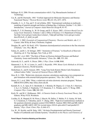 Ballinger, R. G. 2006. Private communication with S. Yip, Massachusetts Institute of
   Technology.
Car, R., and M. Parrinello. 1985. “Unified Approach for Molecular Dynamics and Density-
   Functional Theory,” Physical Review Letter 55, (22–25), 2471–2474.
Chandler, E. A., S. Yip, and T. D. de la Rubia. 2002. “International workshop on multiscale
   modeling of material strength and failure at Bodega Bay, California, October 7–10, 2001—
   Introduction,” Journal of Computer-Aided Materials Design 9, 93–97.
Colella, P., T. H. Dunning, Jr., W. D. Gropp, and D. E. Keyes. 2003. A Science-Based Case for
   Large-Scale Simulation, Volumes 1 and 2, Office of Science, U.S. Department of Energy.
   See http://www.pnl.gov/scales/docs/volume1_72dpi.pdf and http://www.pnl.gov/scales/
   docs/SCaLeS_v2_draft_toc.pdf.
Cramer, C. J. 2002. Essentials of Computational Chemistry: Theories and Models. eds. C. J.
   Cramer, John Wiley & Sons, Chichester, England.
Douglas, M., and N. M. Kroll. 1974. “Quantum electrodynamical corrections to the fine structure
   of helium,” Ann. Phys. 82, 89.
Farkas, D., and R. L. B. Selinger. 2005. “Atomistics of Fracture,” in Handbook of Materials
   Modeling, ed. S. Yip, Springer, New York, p. 839.
Garrett, B.C. et al. 2005. “The Role of Water on Electron-Initiated Processes and Radical
   Chemistry: Issues and Scientific Advances,” Chem. Rev. 105, 355–389.
Gutowski, K. E., and D. A. Dixon. 2006. J. Phys. Chem. A 110, 8840.
Hammond, J. A., W. A. Lester, Jr., and P. J. Reynolds. 1994. Monte Carlo Methods in Ab Initio
  Quantum Chemistry, World Scientific.
Henkelman, G., and H. Jonsson. 2001. “Long Time Scale Kinetic Monte Carlo Simulations
   without Lattice Table,” Journal of Chemical Physics 115, 9657.
Hess, B. A. 1986. “Relativistic electronic-structure calculations employing a two-component no-
   pair formalism with external-field projection operators,” Phys. Rev. A 33, 3742.
Jensen, H. J., et al. 2004. “Dirac, a relativistic ab initio electronic structure program,” Release
   DIRAC04.0 (2004), http://dirac.chem.sdu.dk.
Kendall, R. A., E. Apra, D. E. Bernholdt, E. J. Bylaska, M. Dupuis, G. I. Fann, R. J. Harrison,
   J. Ju, J. A. Nichols, J. Nieplocha, T. P. Straatsma, T. L. Windus, and A. T. Wong. 2000.
   Computer Phys. Comm. 128, 260–283.
Koch, W., and M. C. Holthausen. 2001. A Chemists Guide to Density Functional Theory, 2nd
   Edition, Wiley-VCH, Weinheim.
Lischka, H., R. Shepard, R. M. Pitzer, I. Shavitt, M. Dallos, T. Muller, P. G. Szalay, M. Seth,
    G. S. Kedziora, S. Vabushita, and Z. Y. Zhang. 2001. “High-level multireference methods in
    the quantum-chemistry program system COLUMBUS: Analytic MR-CISD and MR-AQCC
    gradients and MR-AQCC-LRT for excited states, GUGA spin-orbit CI and parallel CI
    density,” Phys. Chem. Chem. Phys. 3, 664–673.
Liu, W., W. Kuchle, and M. Dolg. 1995. “Ab Initio Pseudopotential and Density Functional
   Studies of Lanthanide and Actinide Systems,” Handbook on the Physics and Chemistry of


Panel 6 Report: Predictive Modeling and Simulation                                                    91
 