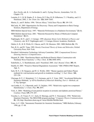 Rare Earths, eds. K. A. Gschneider Jr. and L. Eyring, Elsevier, Amsterdam, Vol. 22,
     Chapter 170.
Lumetta, G. J., B. M. Rapko, P. A. Garza, B. P. Hay, R. D. Gilbertson, T. J. Weakley, and J. E.
   Hutchison. 2002. J. Am. Chem. Soc. 124, 5644–5645.
Martin, G., and P. Bellon. 1996. “Driven Alloys,” Solid State Physics 50, 189–319.
McCurdy, W. 2005. Opportunities for Discovery: Theory and Computation in Basic Energy
  Sciences, Department of Energy.
MRS Bulletin Special Issue. 1997. “Materials Performance in a Radiation Environment,” 22 (4).
MRS Bulletin Special Issue. 2001. “Materials Research by Means of Multiscale Computer
  Simulation,” 26 (3).
Nightingale, M. P., and C. J. Umrigar. 1999. Quantum Monte Carlo Methods in Physics and
   Chemistry. eds. M. P. Nightingale and C. J. Umrigar, Kluwer Academic, Dordrecht.
Odette, G. R., B. D. Wirth, D. J. Bacon, and N. M. Ghoniem. 2001. MRS Bulletin 26, 176.
Parr, R. G., and W. Yang. 1989. Density Functional Theory of Atoms and Molecules, Oxford
    University Press, New York.
President’s Information Technology Advisory Committee. 2005. Computational Science:
   Ensuring America’s Competitiveness.
Shepard, R. 2006. “Hamiltonian Matrix and Reduced Density Matrix Construction with
   Nonlinear Wave Functions,” J. Phys. Chem. A 110, 8880–8892.
Soderholm, L., S. Skanthakumar, and J. Neuefeind. 2005. Anal. Bioanal. Chem. 383, 48.
Staehle, R. 2005. “Proactive Material Degradation Assessment,” NRC-PMDA-PIRT Report,
    App. A.
Surh, M. P., J. B. Sturgeon, and W. G. Wolfer. 2005. “Master equation and Fokker-Planck
   methods for void nucleation and growth in irradiation swelling,” J. Nucl. Mater. 341,
   235–236.
Uberuaga, B. P., F. Montalenti, T. C. Germann, and A. F. Voter. 2005. “Accelerated Molecular
   Dynamics Methods,” p. 629 in Handbook of Materials Modeling, Part A—Methods, ed.
   S. Yip, Springer.
van Lenthe, E., E. J. Baerends, and J. G. Snijders. 1993. “Relativistic regular two-component
   Hamiltonians,” J. Chem. Phys. 99, 4597.
Violi, A. 2004. “Modeling of soot particle inception in aromatic and aliphatic premixed flames,”
   Combust. Flame 139, 279–287.
Visscher, L., O. Visser, P. J. C. Aerts, H. Merenga, and W. C. Nieuwpoort. 1994. “Relativistic
   Quantum Chemistry: The MOLFDIR program package,” Computer Physics Communications
   81, 120, http://theochem.chem.rug.nl/~broer/Molfdir/Molfdir.html.
Voter, A. F. 1996. “Interatomic Potentials for Atomistic Simulations,” MRS Bulletin, February
   1996, pp. 17–48.




92                                                 Panel 6 Report: Predictive Modeling and Simulation
 